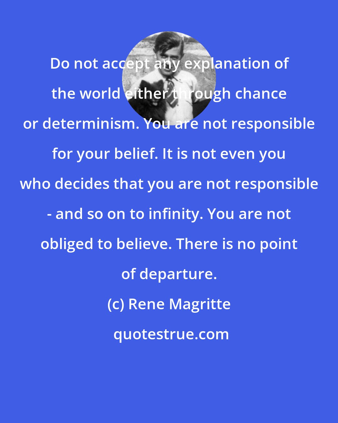 Rene Magritte: Do not accept any explanation of the world either through chance or determinism. You are not responsible for your belief. It is not even you who decides that you are not responsible - and so on to infinity. You are not obliged to believe. There is no point of departure.