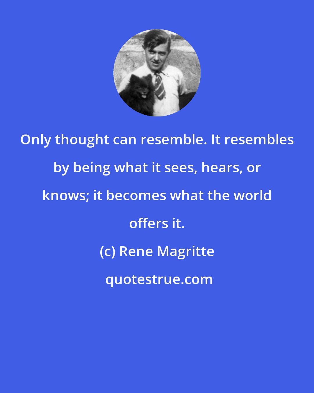 Rene Magritte: Only thought can resemble. It resembles by being what it sees, hears, or knows; it becomes what the world offers it.