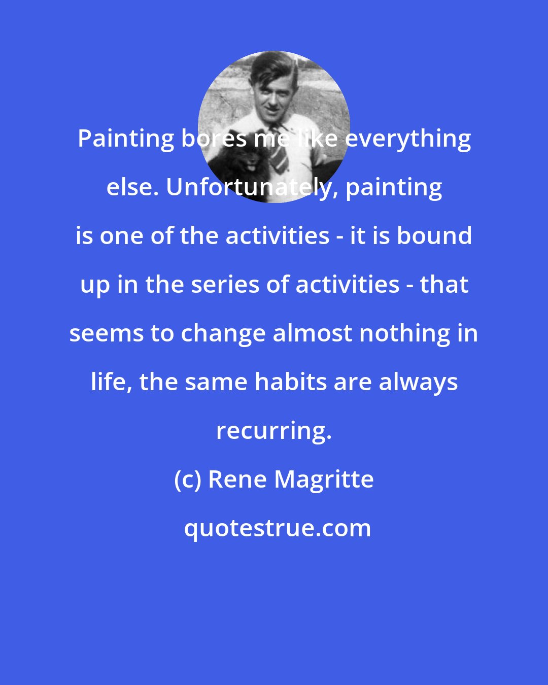 Rene Magritte: Painting bores me like everything else. Unfortunately, painting is one of the activities - it is bound up in the series of activities - that seems to change almost nothing in life, the same habits are always recurring.