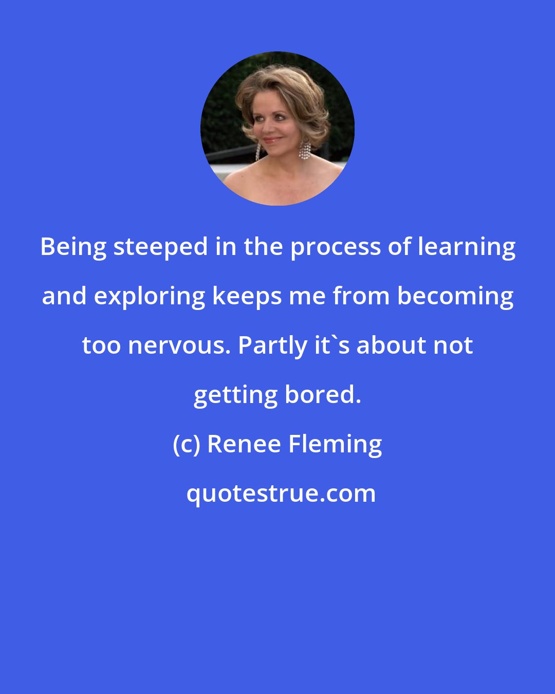 Renee Fleming: Being steeped in the process of learning and exploring keeps me from becoming too nervous. Partly it's about not getting bored.