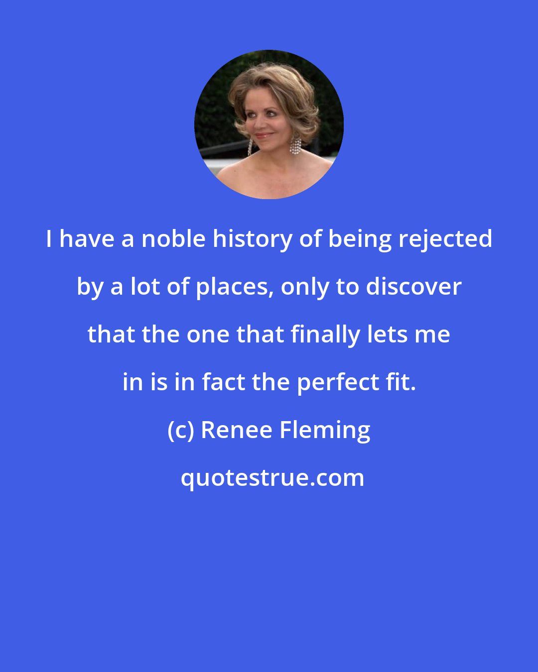 Renee Fleming: I have a noble history of being rejected by a lot of places, only to discover that the one that finally lets me in is in fact the perfect fit.