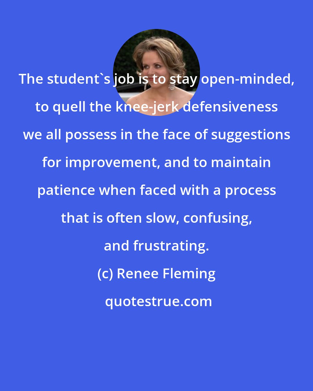 Renee Fleming: The student's job is to stay open-minded, to quell the knee-jerk defensiveness we all possess in the face of suggestions for improvement, and to maintain patience when faced with a process that is often slow, confusing, and frustrating.