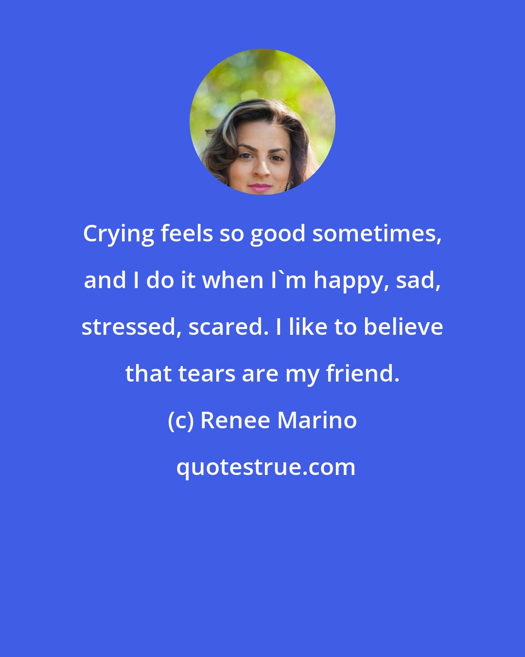 Renee Marino: Crying feels so good sometimes, and I do it when I'm happy, sad, stressed, scared. I like to believe that tears are my friend.