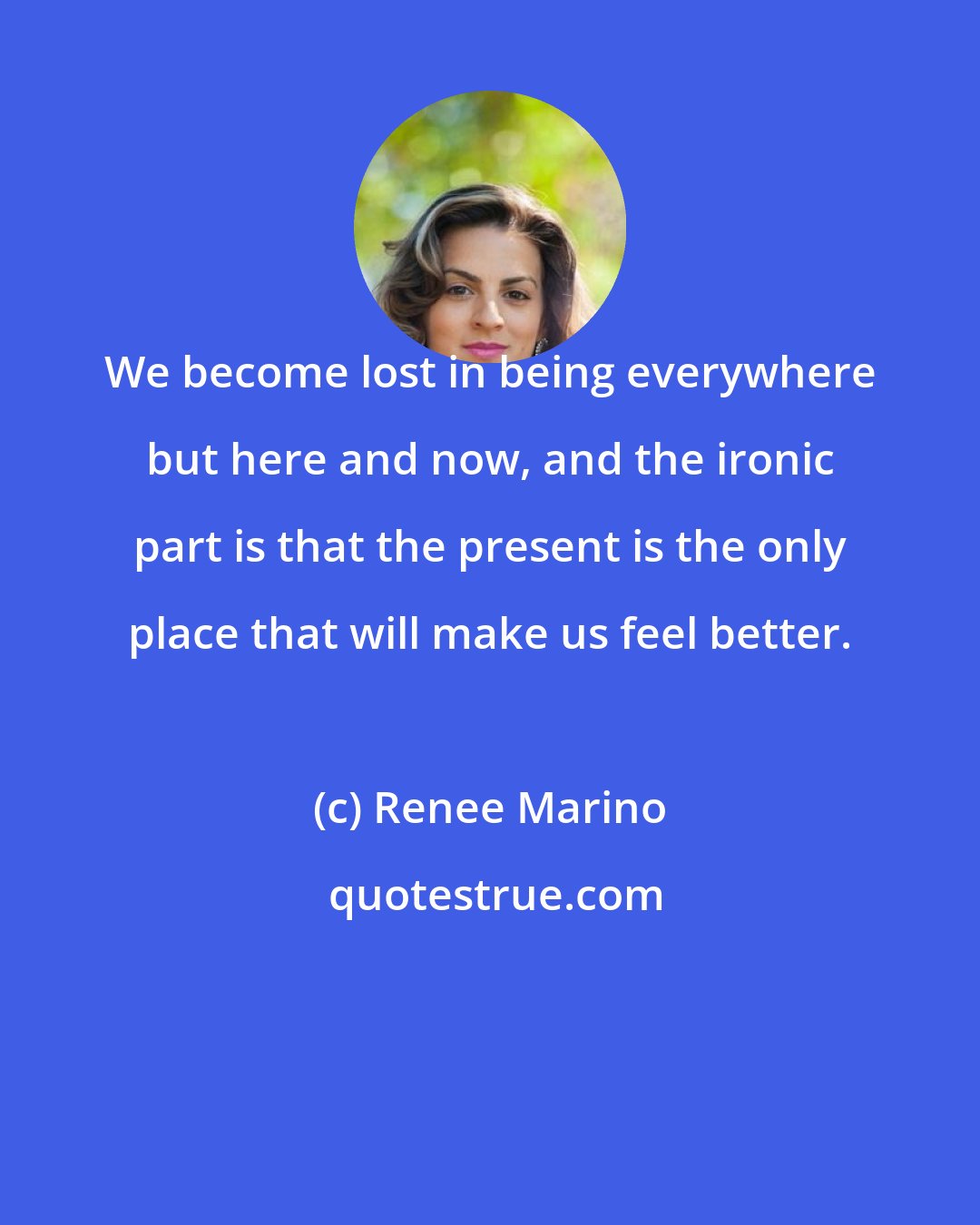 Renee Marino: We become lost in being everywhere but here and now, and the ironic part is that the present is the only place that will make us feel better.