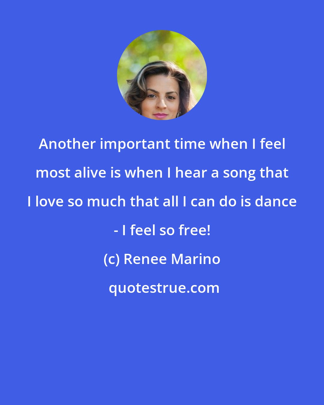 Renee Marino: Another important time when I feel most alive is when I hear a song that I love so much that all I can do is dance - I feel so free!