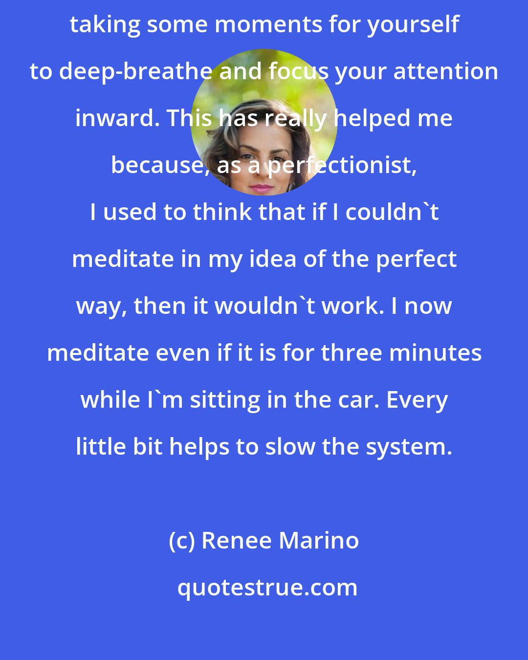 Renee Marino: Meditation has become a big part of my life these days. It's more about taking some moments for yourself to deep-breathe and focus your attention inward. This has really helped me because, as a perfectionist, I used to think that if I couldn't meditate in my idea of the perfect way, then it wouldn't work. I now meditate even if it is for three minutes while I'm sitting in the car. Every little bit helps to slow the system.