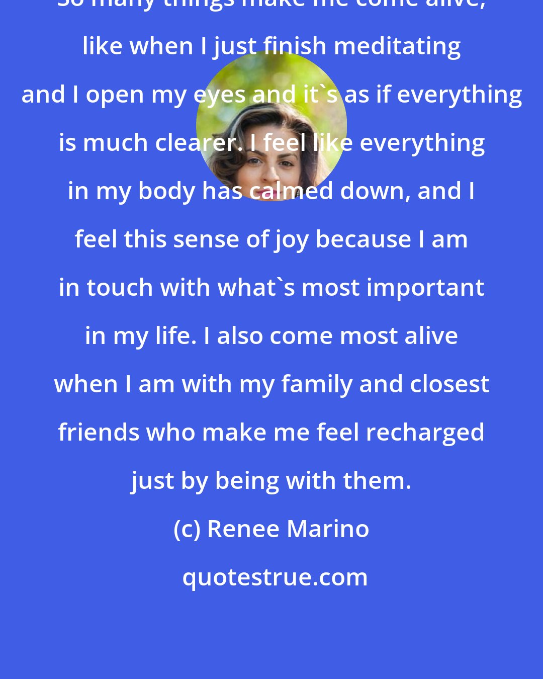 Renee Marino: So many things make me come alive, like when I just finish meditating and I open my eyes and it's as if everything is much clearer. I feel like everything in my body has calmed down, and I feel this sense of joy because I am in touch with what's most important in my life. I also come most alive when I am with my family and closest friends who make me feel recharged just by being with them.