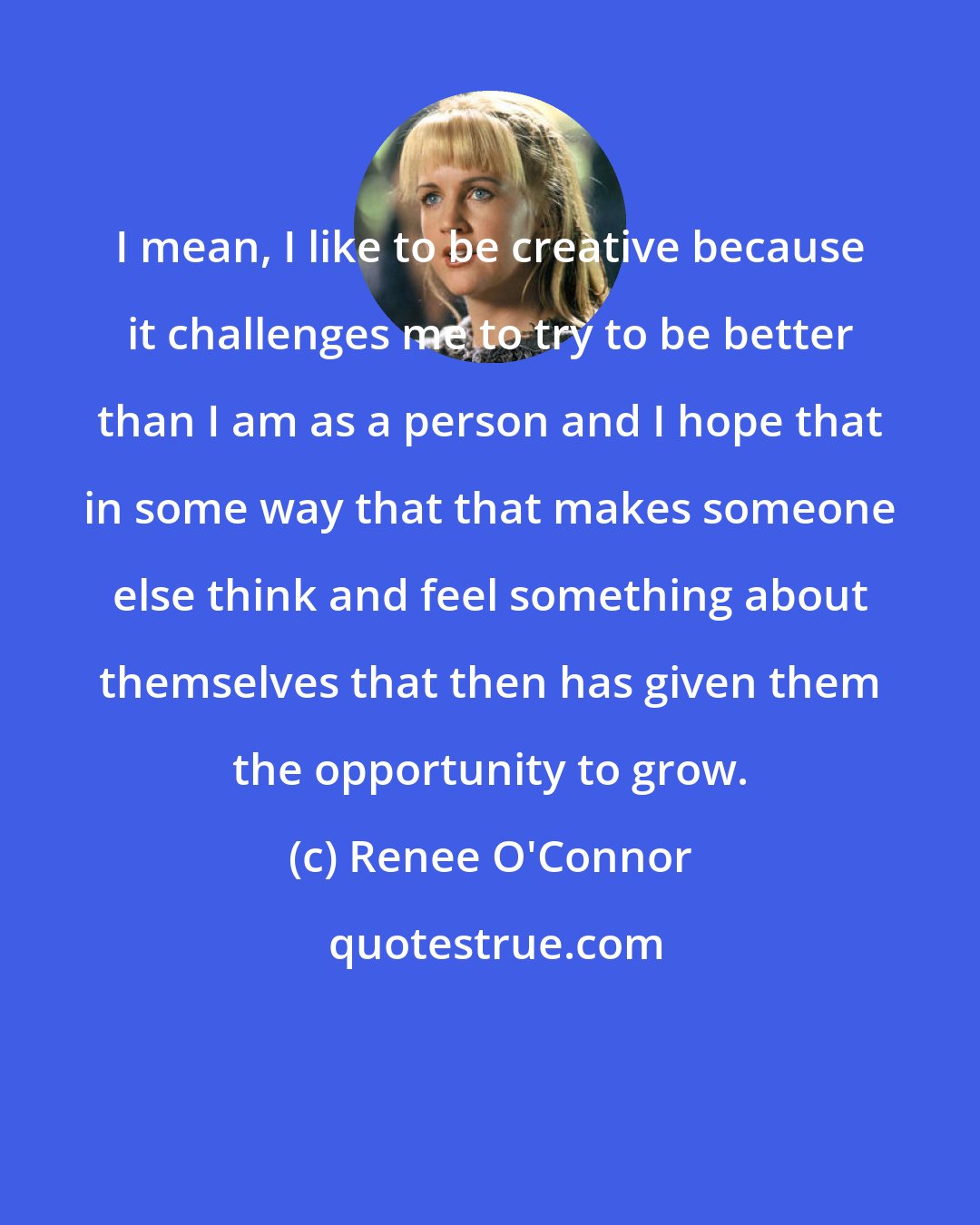 Renee O'Connor: I mean, I like to be creative because it challenges me to try to be better than I am as a person and I hope that in some way that that makes someone else think and feel something about themselves that then has given them the opportunity to grow.