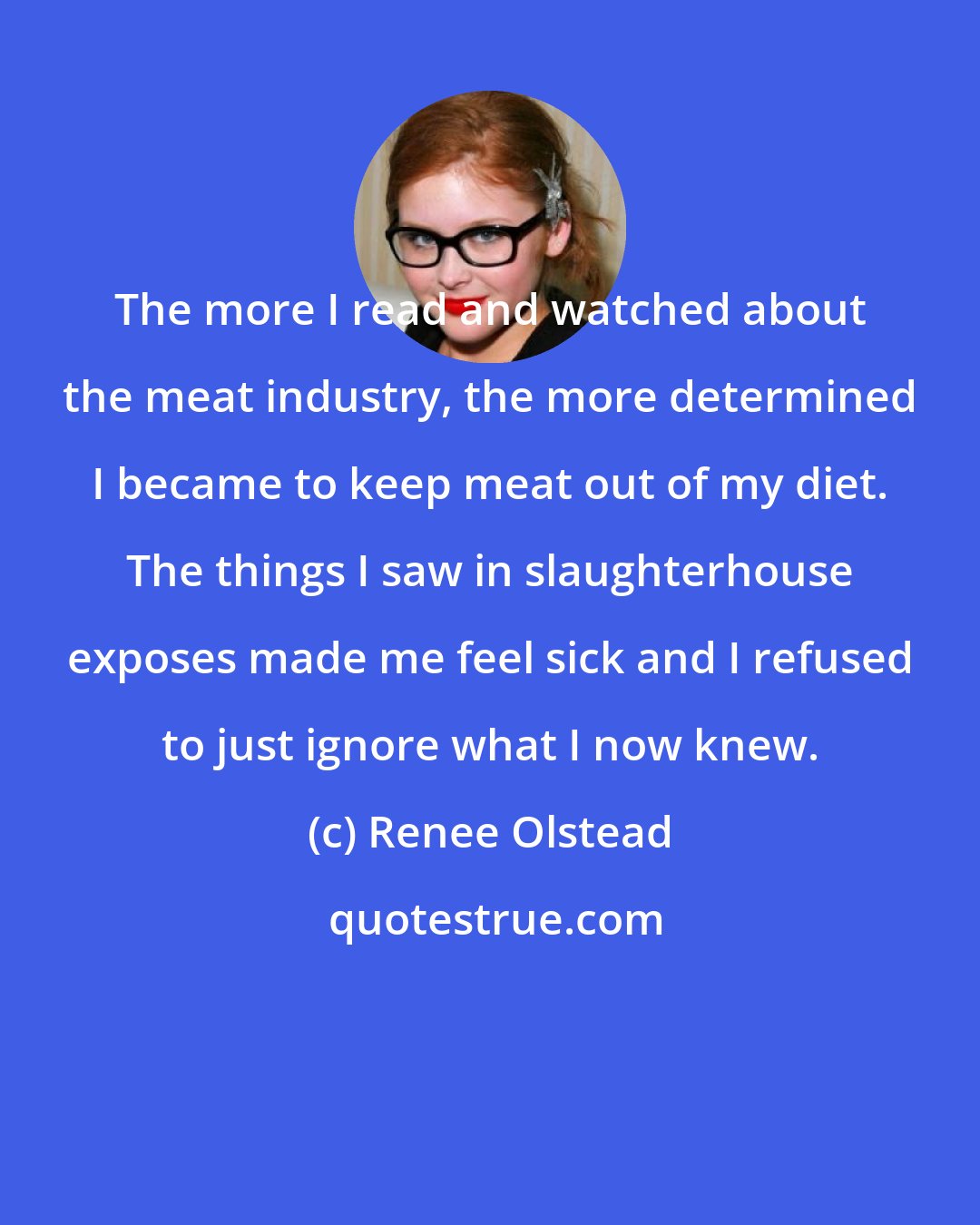 Renee Olstead: The more I read and watched about the meat industry, the more determined I became to keep meat out of my diet. The things I saw in slaughterhouse exposes made me feel sick and I refused to just ignore what I now knew.