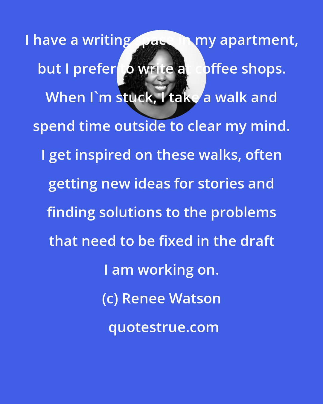 Renee Watson: I have a writing space in my apartment, but I prefer to write at coffee shops. When I'm stuck, I take a walk and spend time outside to clear my mind. I get inspired on these walks, often getting new ideas for stories and finding solutions to the problems that need to be fixed in the draft I am working on.