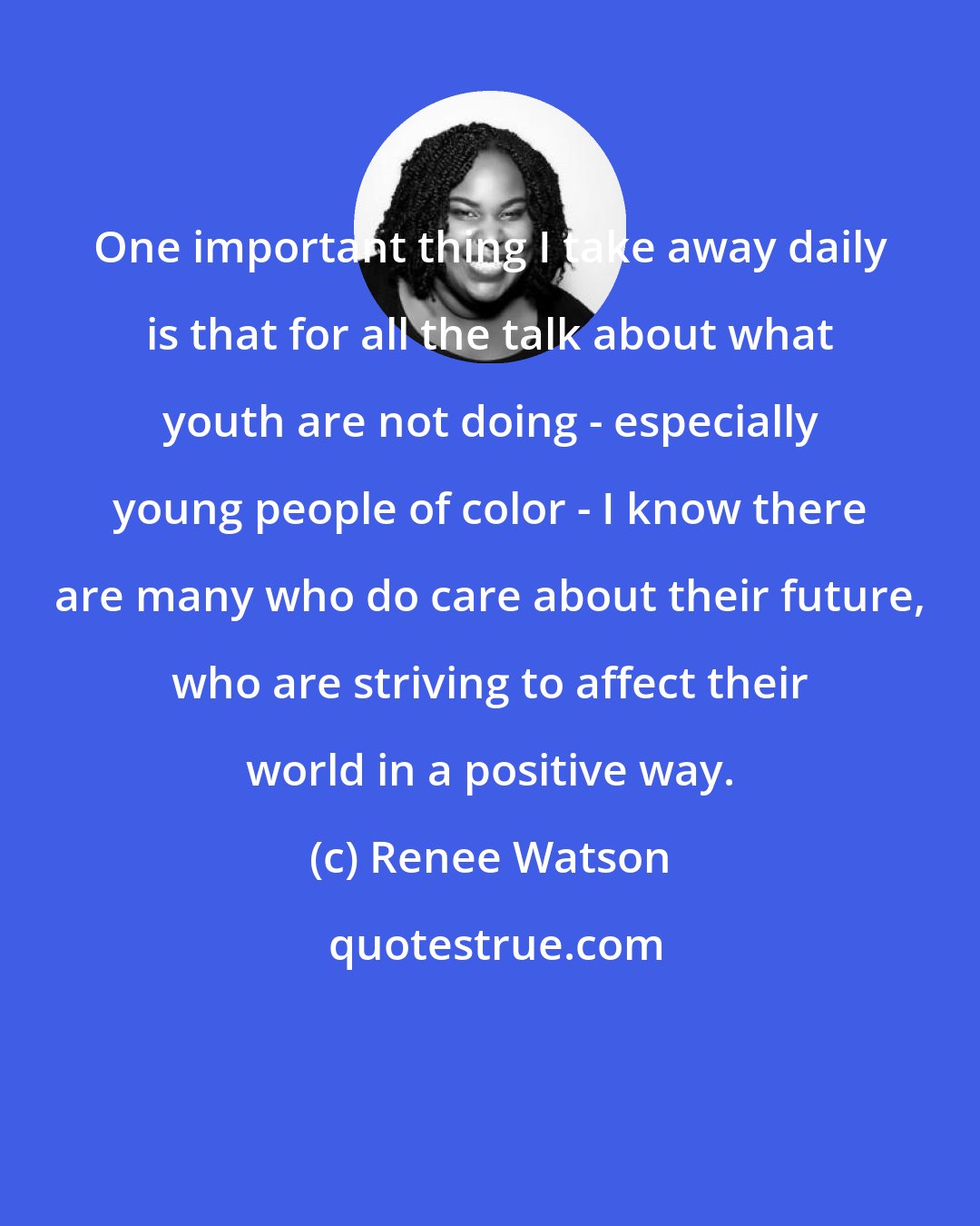 Renee Watson: One important thing I take away daily is that for all the talk about what youth are not doing - especially young people of color - I know there are many who do care about their future, who are striving to affect their world in a positive way.