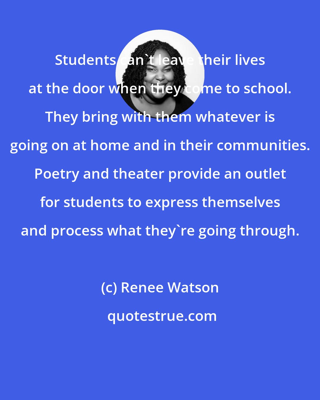 Renee Watson: Students can't leave their lives at the door when they come to school. They bring with them whatever is going on at home and in their communities. Poetry and theater provide an outlet for students to express themselves and process what they're going through.