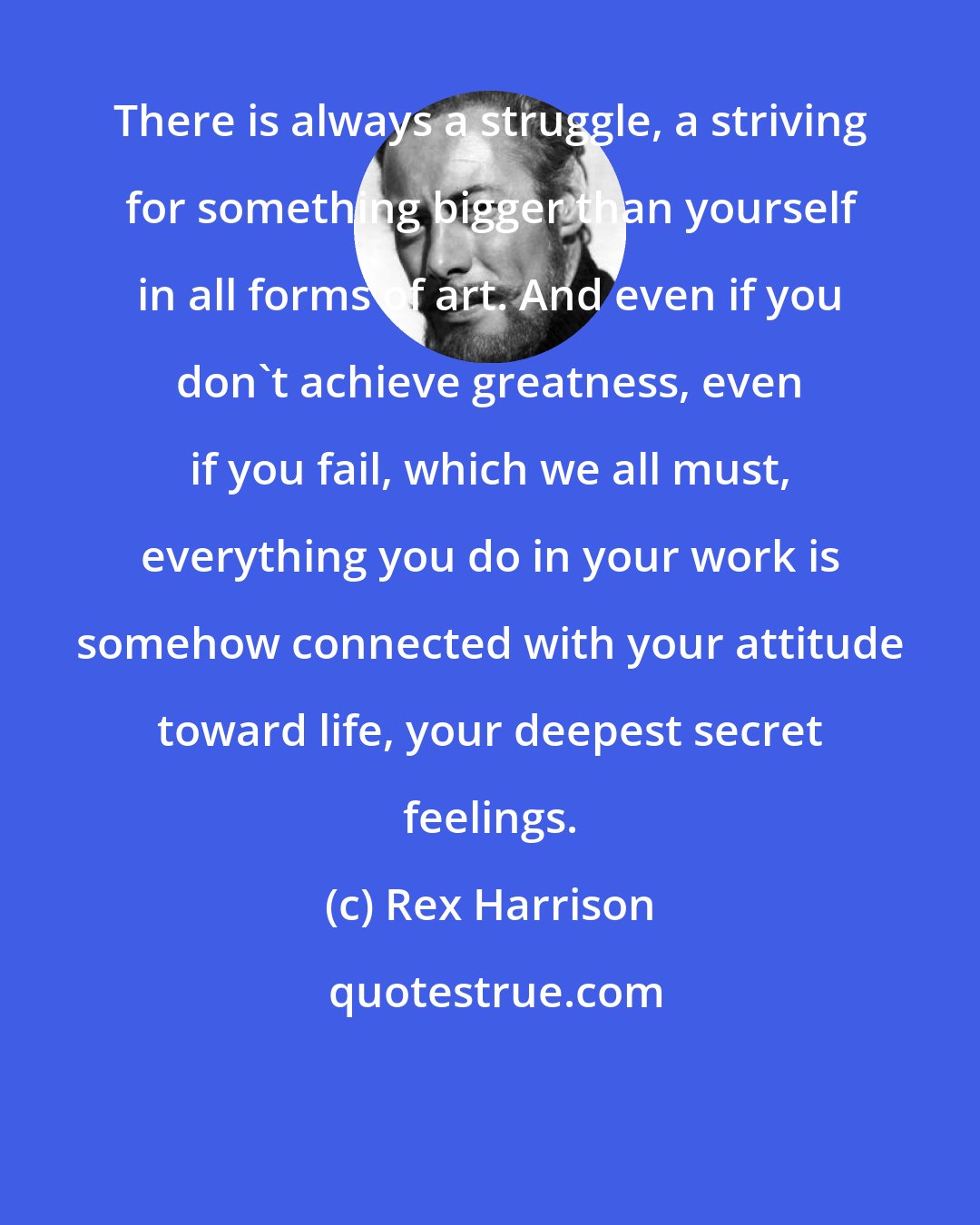 Rex Harrison: There is always a struggle, a striving for something bigger than yourself in all forms of art. And even if you don't achieve greatness, even if you fail, which we all must, everything you do in your work is somehow connected with your attitude toward life, your deepest secret feelings.