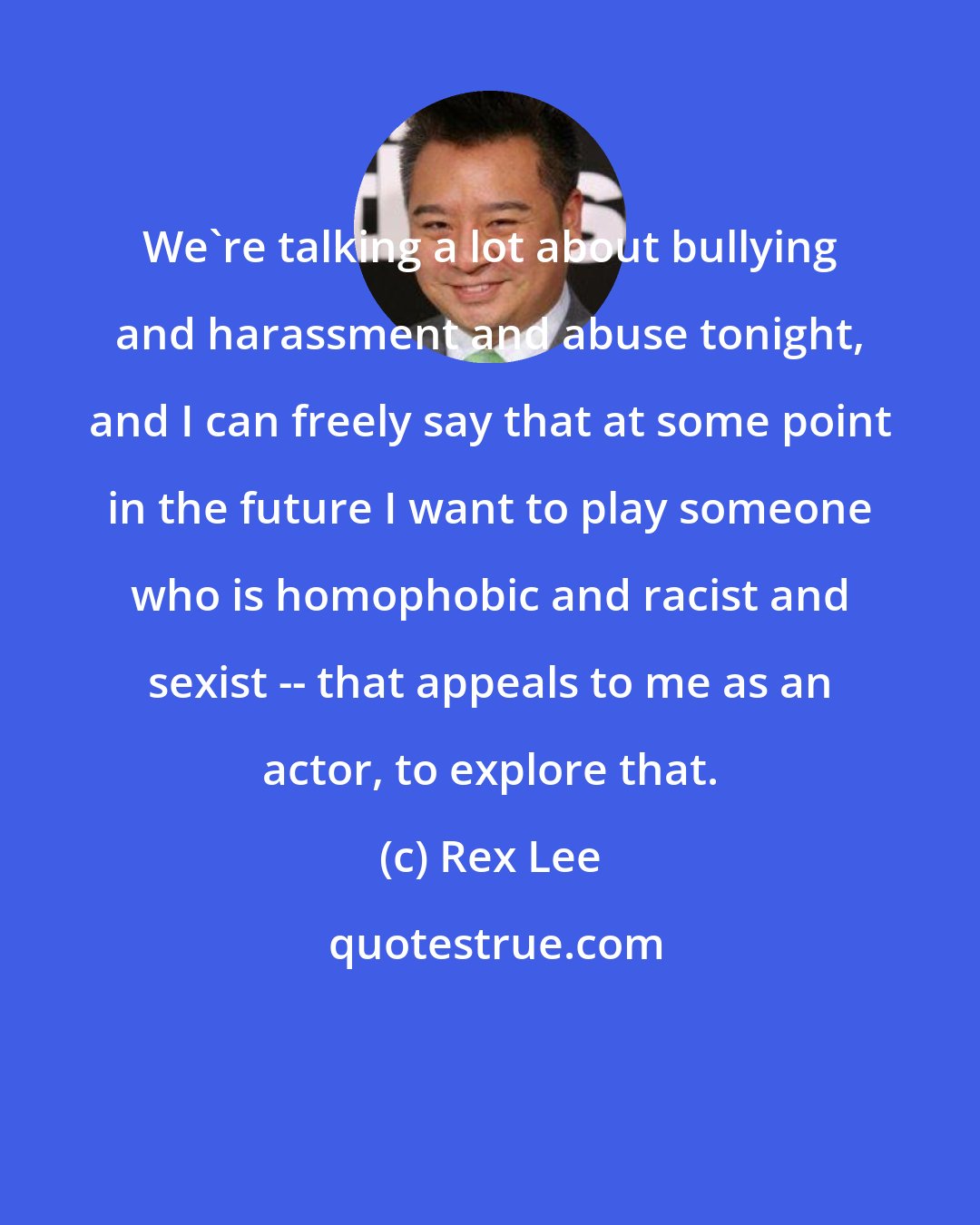 Rex Lee: We're talking a lot about bullying and harassment and abuse tonight, and I can freely say that at some point in the future I want to play someone who is homophobic and racist and sexist -- that appeals to me as an actor, to explore that.