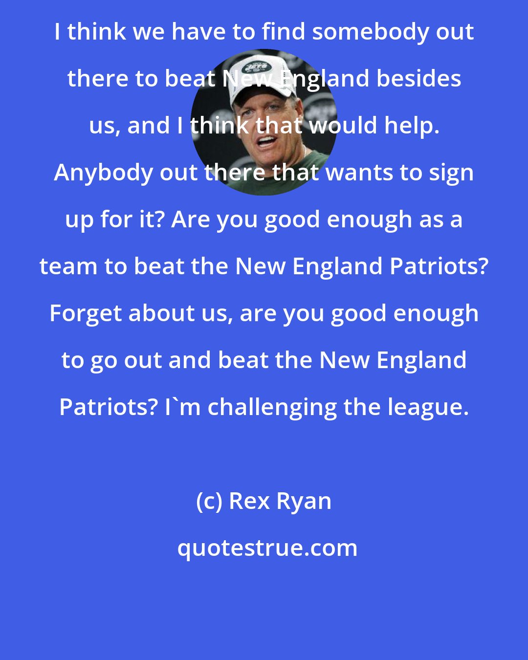 Rex Ryan: I think we have to find somebody out there to beat New England besides us, and I think that would help. Anybody out there that wants to sign up for it? Are you good enough as a team to beat the New England Patriots? Forget about us, are you good enough to go out and beat the New England Patriots? I'm challenging the league.