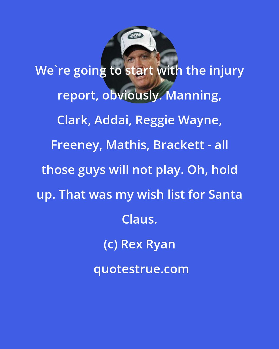 Rex Ryan: We're going to start with the injury report, obviously. Manning, Clark, Addai, Reggie Wayne, Freeney, Mathis, Brackett - all those guys will not play. Oh, hold up. That was my wish list for Santa Claus.
