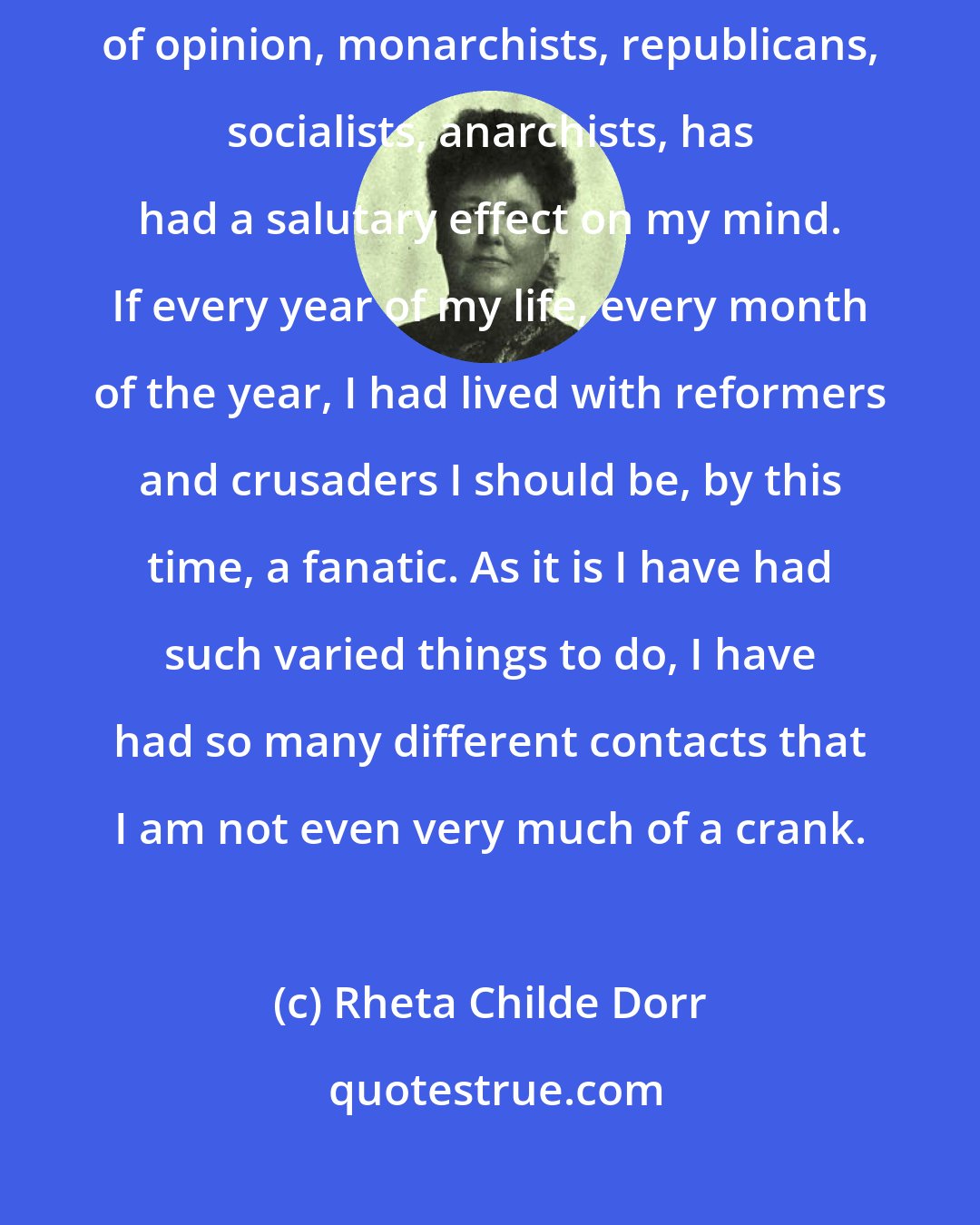 Rheta Childe Dorr: Living more lives than one, knowing people of all classes, all shades of opinion, monarchists, republicans, socialists, anarchists, has had a salutary effect on my mind. If every year of my life, every month of the year, I had lived with reformers and crusaders I should be, by this time, a fanatic. As it is I have had such varied things to do, I have had so many different contacts that I am not even very much of a crank.