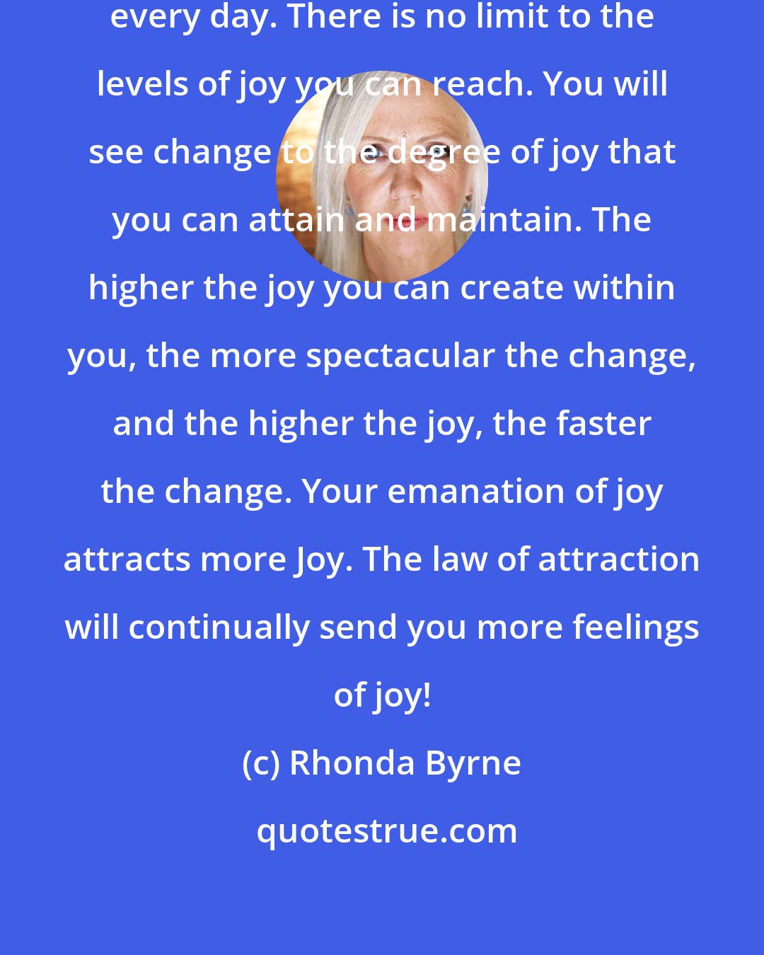 Rhonda Byrne: Keep ramping up your level of joy every day. There is no limit to the levels of joy you can reach. You will see change to the degree of joy that you can attain and maintain. The higher the joy you can create within you, the more spectacular the change, and the higher the joy, the faster the change. Your emanation of joy attracts more Joy. The law of attraction will continually send you more feelings of joy!