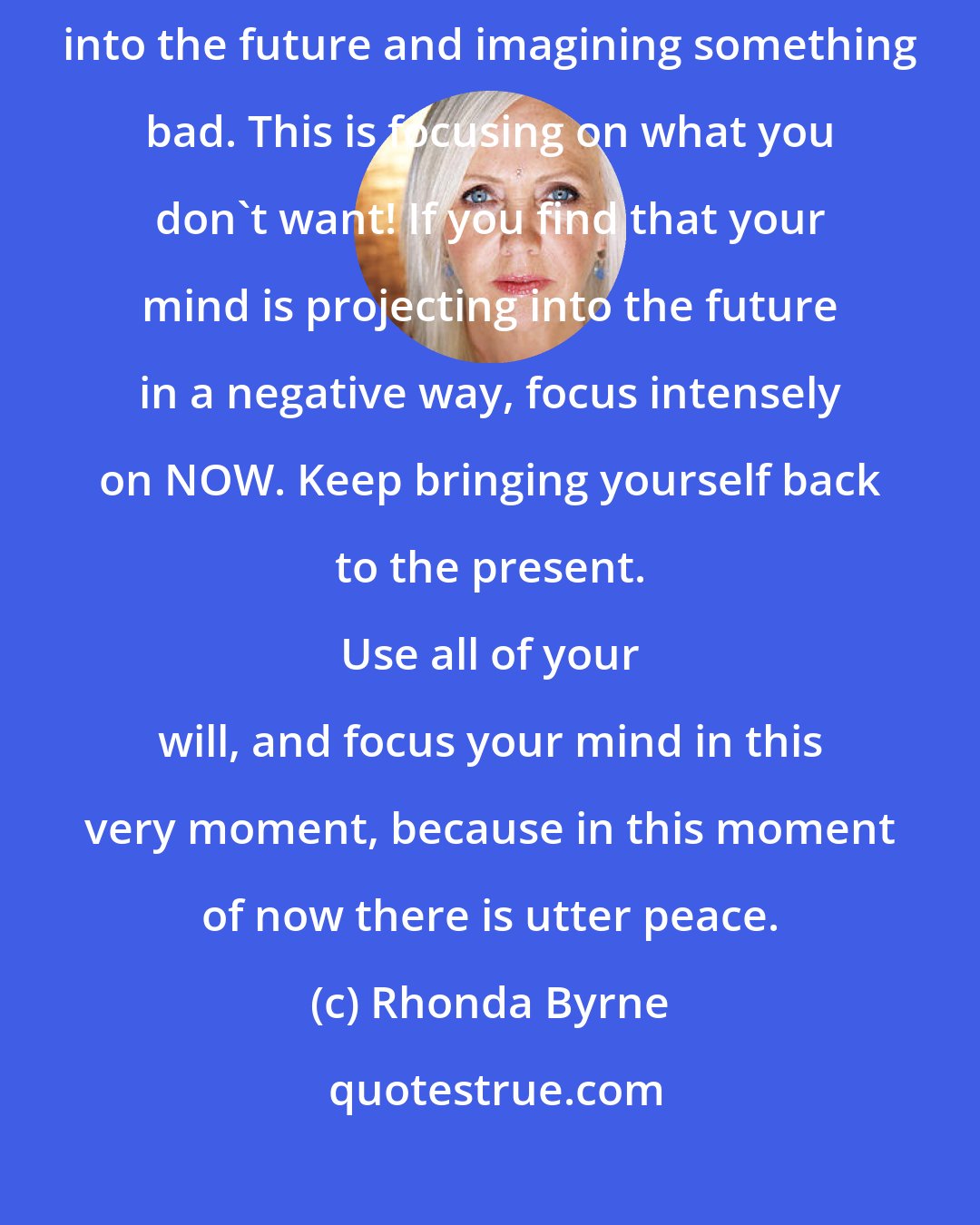 Rhonda Byrne: Stress, worry, and anxiety simply come from projecting your thoughts into the future and imagining something bad. This is focusing on what you don't want! If you find that your mind is projecting into the future in a negative way, focus intensely on NOW. Keep bringing yourself back to the present. 
 
 Use all of your will, and focus your mind in this very moment, because in this moment of now there is utter peace.