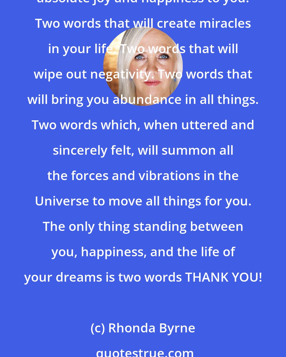 Rhonda Byrne: There are two words that, when spoken, have the most unfathomable power to completely change your life. Two words which, when they pass your lips, will be the cause of bringing absolute joy and happiness to you. Two words that will create miracles in your life. Two words that will wipe out negativity. Two words that will bring you abundance in all things. Two words which, when uttered and sincerely felt, will summon all the forces and vibrations in the Universe to move all things for you. The only thing standing between you, happiness, and the life of your dreams is two words THANK YOU!