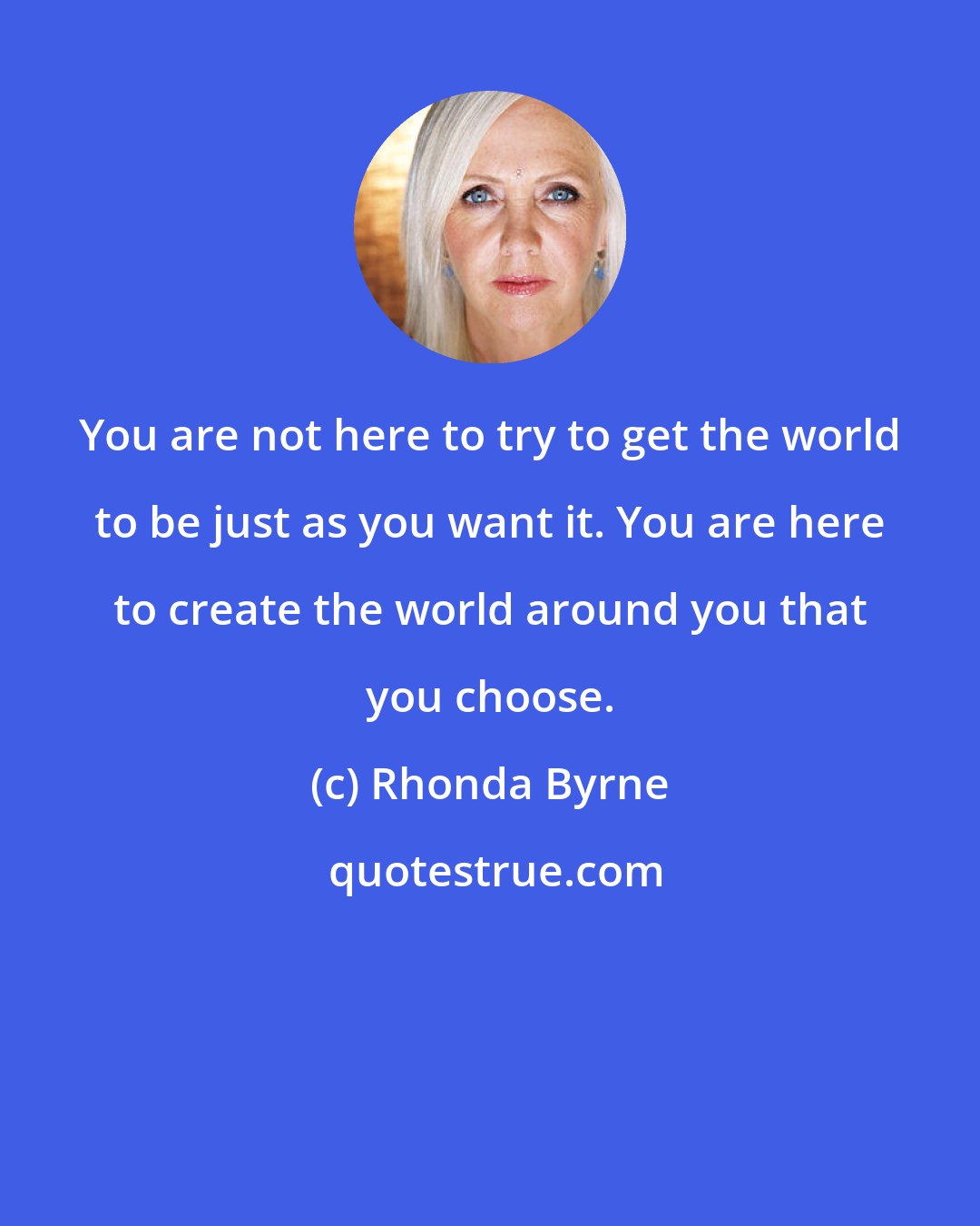 Rhonda Byrne: You are not here to try to get the world to be just as you want it. You are here to create the world around you that you choose.