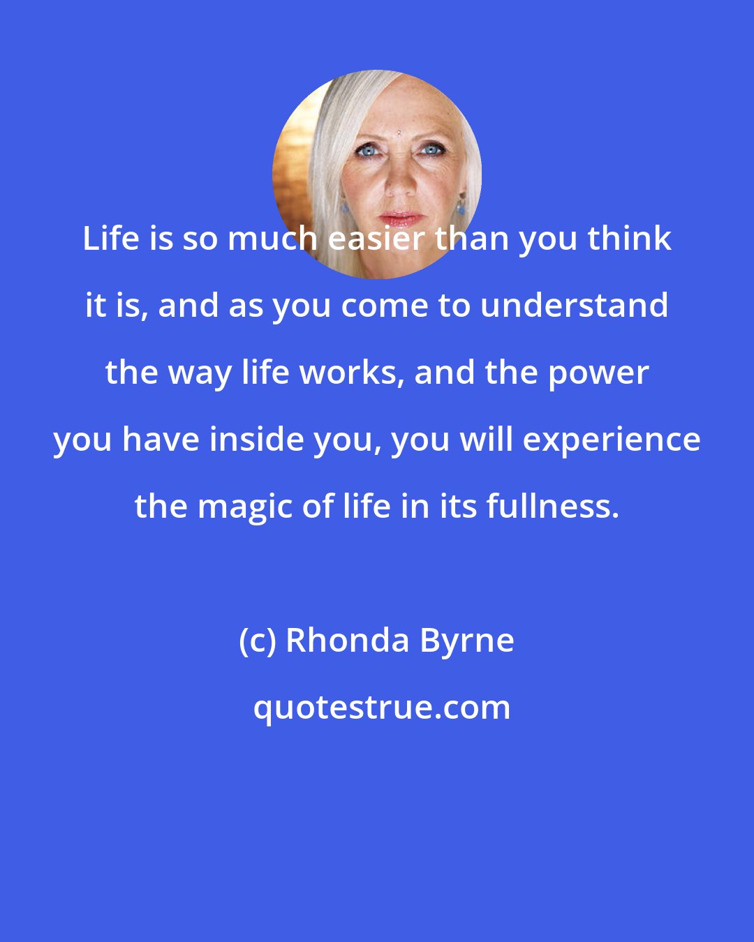 Rhonda Byrne: Life is so much easier than you think it is, and as you come to understand the way life works, and the power you have inside you, you will experience the magic of life in its fullness.