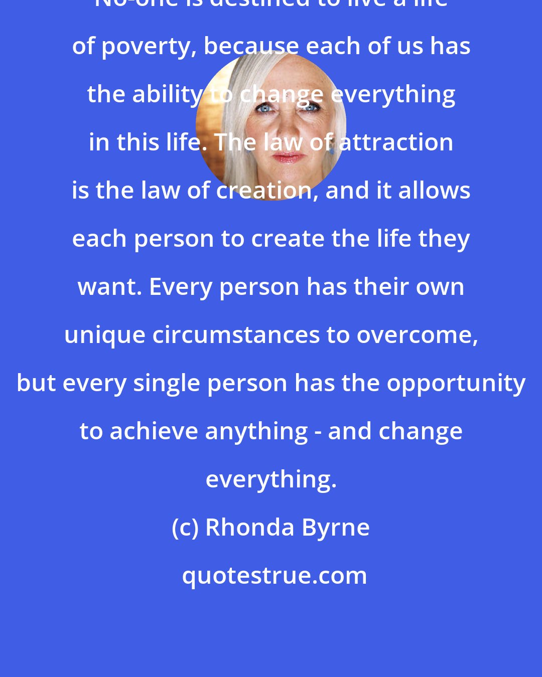 Rhonda Byrne: No-one is destined to live a life of poverty, because each of us has the ability to change everything in this life. The law of attraction is the law of creation, and it allows each person to create the life they want. Every person has their own unique circumstances to overcome, but every single person has the opportunity to achieve anything - and change everything.