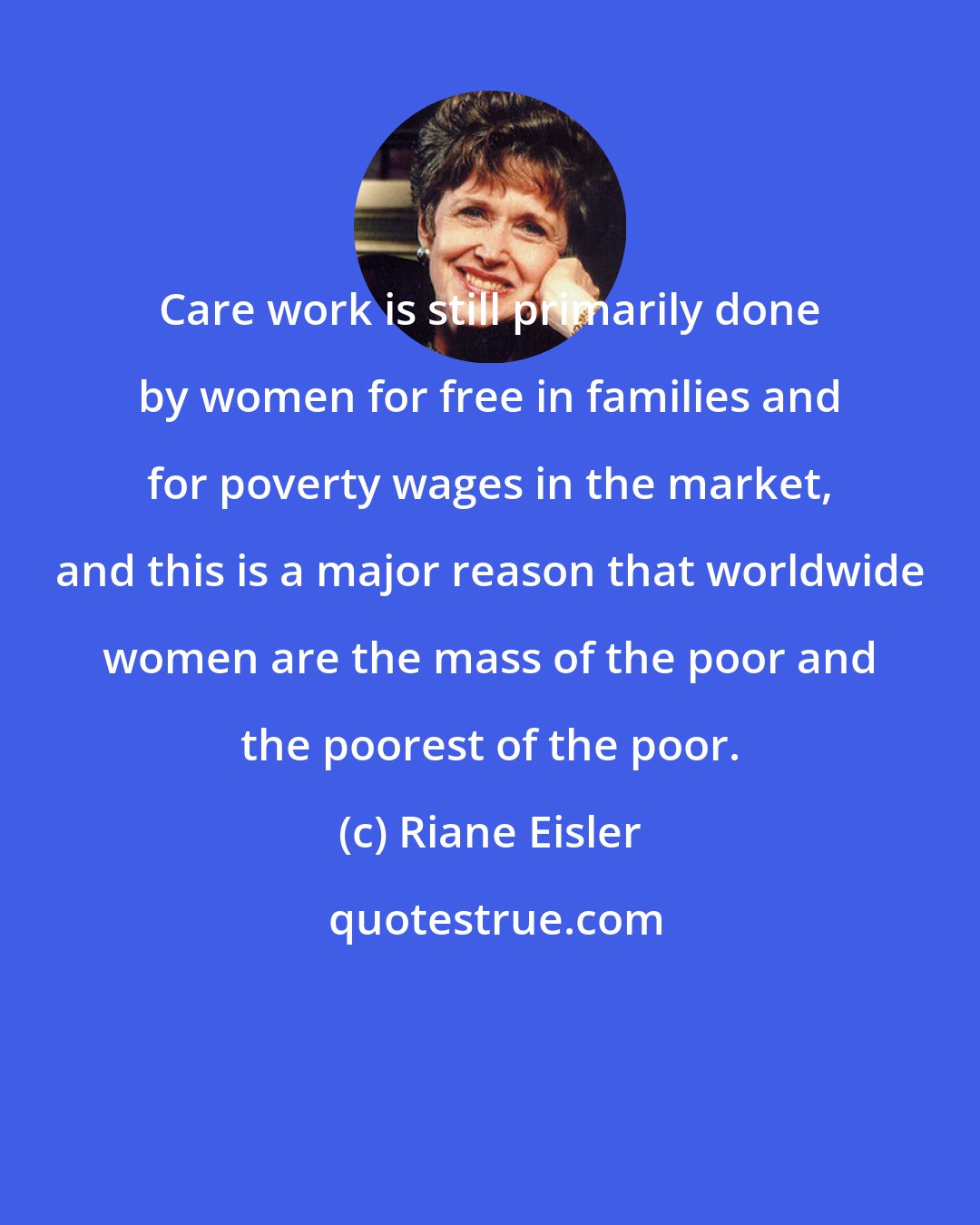 Riane Eisler: Care work is still primarily done by women for free in families and for poverty wages in the market, and this is a major reason that worldwide women are the mass of the poor and the poorest of the poor.