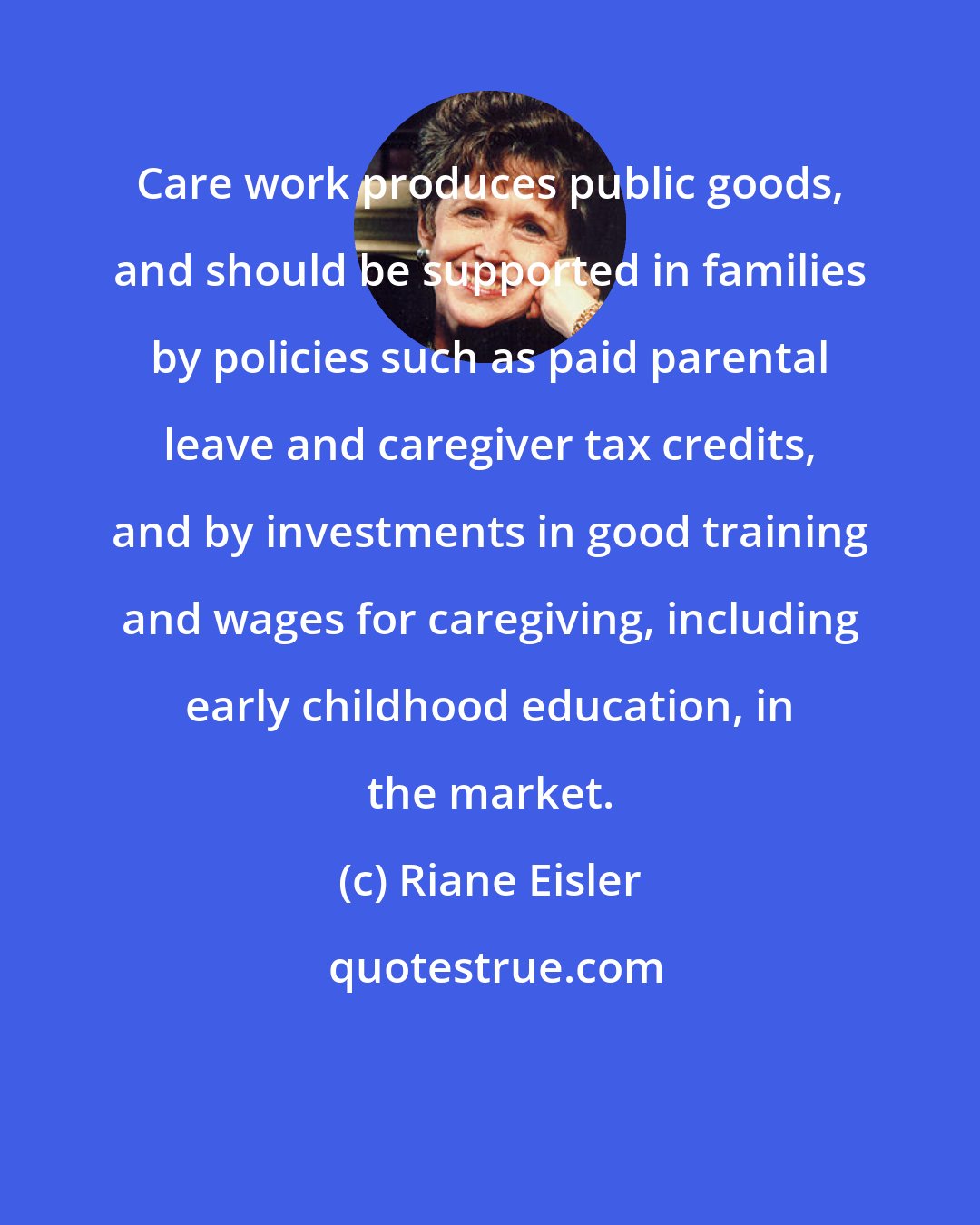 Riane Eisler: Care work produces public goods, and should be supported in families by policies such as paid parental leave and caregiver tax credits, and by investments in good training and wages for caregiving, including early childhood education, in the market.