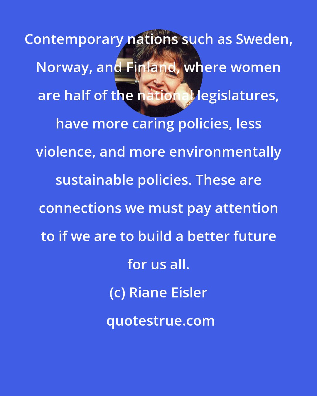 Riane Eisler: Contemporary nations such as Sweden, Norway, and Finland, where women are half of the national legislatures, have more caring policies, less violence, and more environmentally sustainable policies. These are connections we must pay attention to if we are to build a better future for us all.