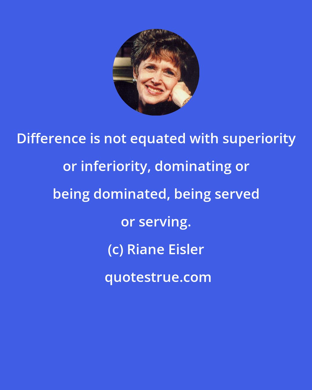 Riane Eisler: Difference is not equated with superiority or inferiority, dominating or being dominated, being served or serving.