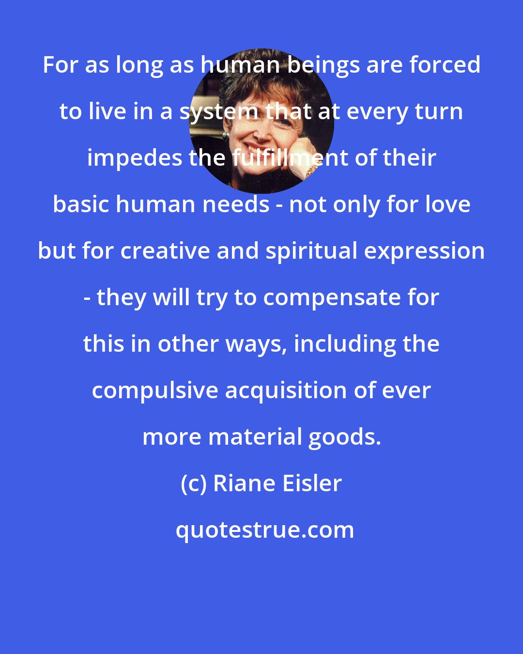 Riane Eisler: For as long as human beings are forced to live in a system that at every turn impedes the fulfillment of their basic human needs - not only for love but for creative and spiritual expression - they will try to compensate for this in other ways, including the compulsive acquisition of ever more material goods.