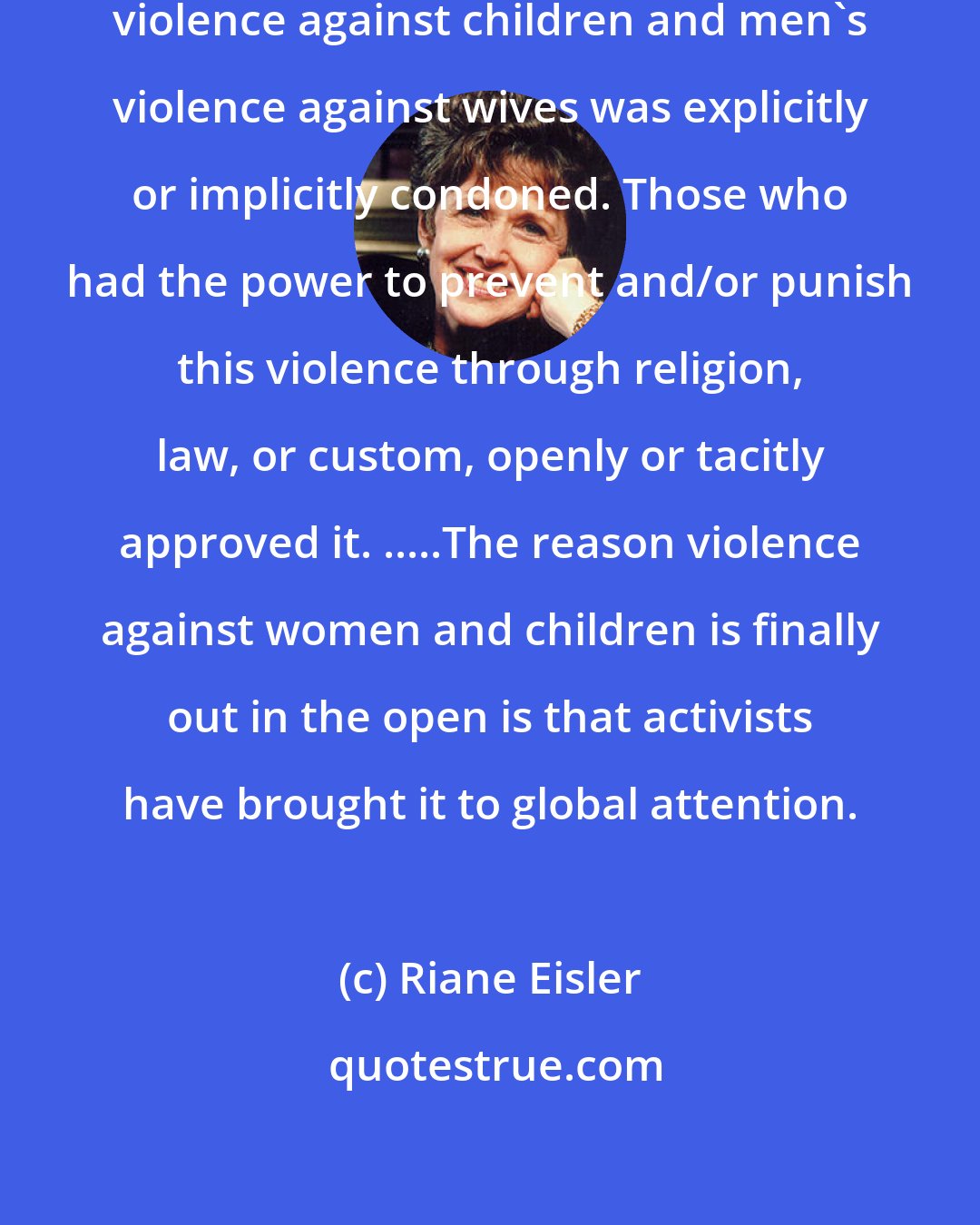 Riane Eisler: For most of recorded history, parental violence against children and men's violence against wives was explicitly or implicitly condoned. Those who had the power to prevent and/or punish this violence through religion, law, or custom, openly or tacitly approved it. .....The reason violence against women and children is finally out in the open is that activists have brought it to global attention.