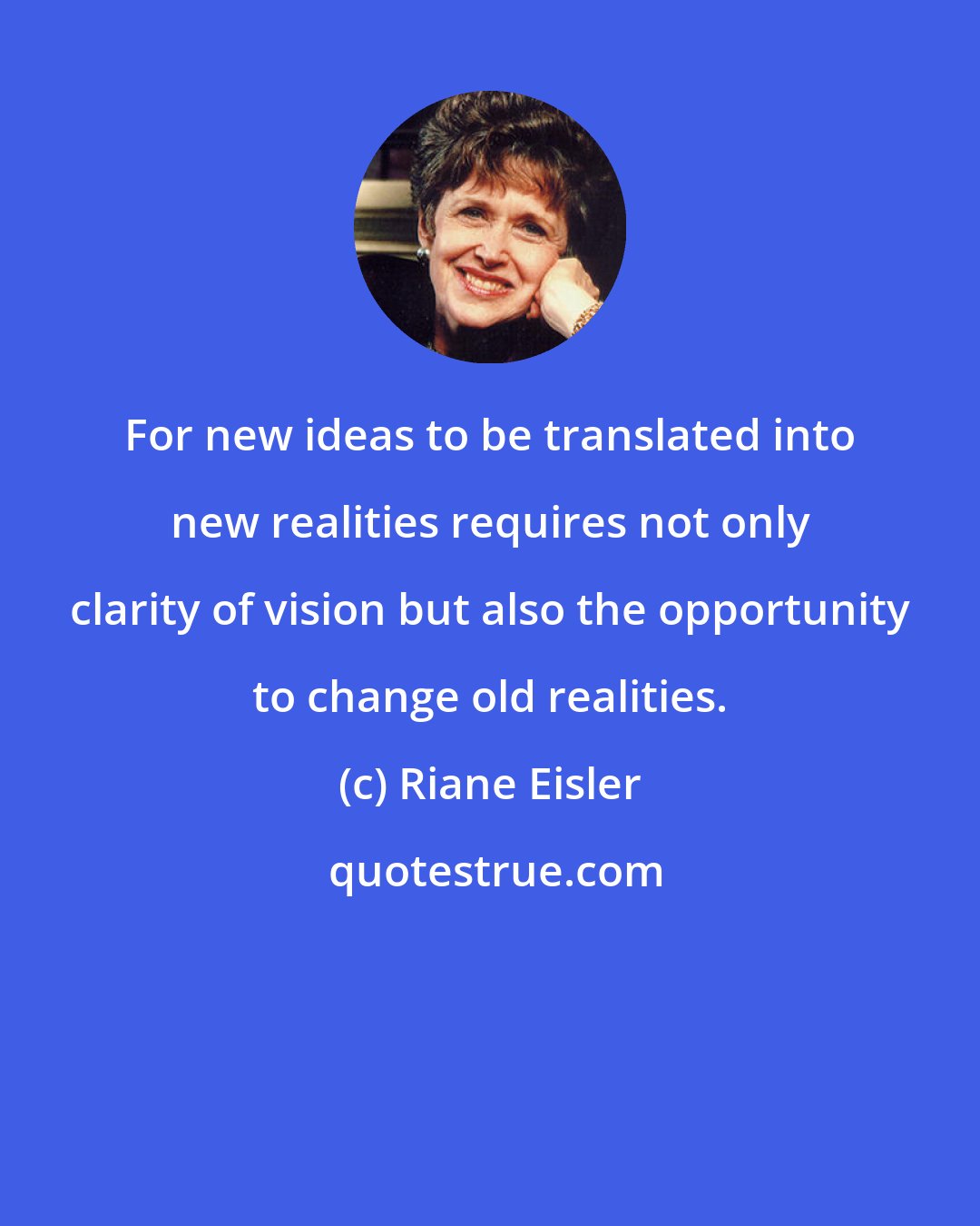 Riane Eisler: For new ideas to be translated into new realities requires not only clarity of vision but also the opportunity to change old realities.