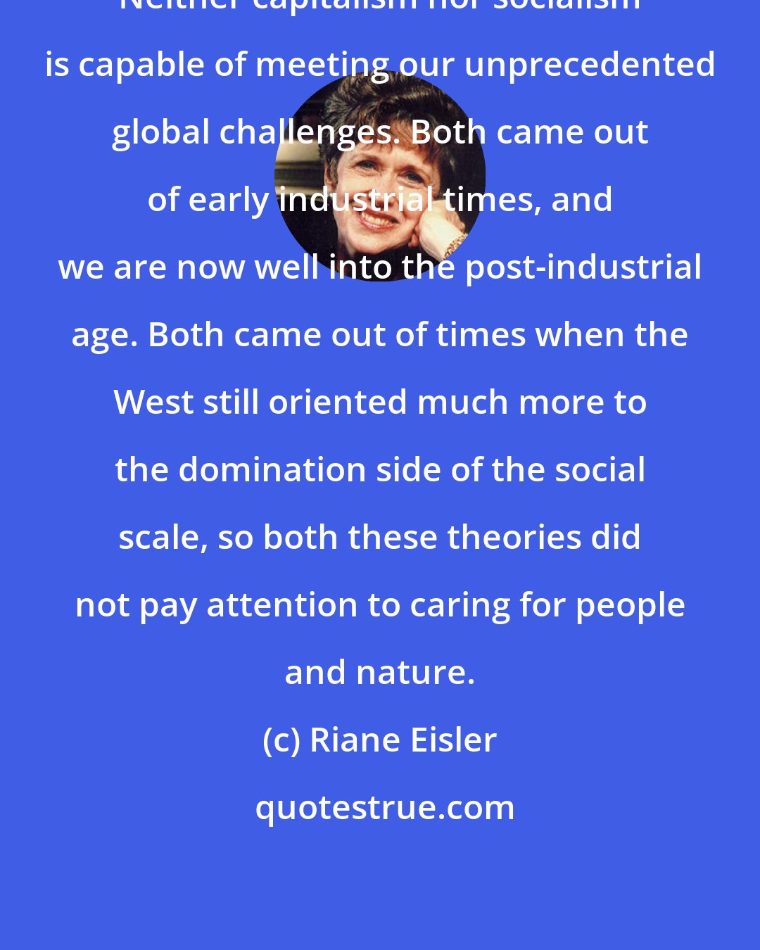 Riane Eisler: Neither capitalism nor socialism is capable of meeting our unprecedented global challenges. Both came out of early industrial times, and we are now well into the post-industrial age. Both came out of times when the West still oriented much more to the domination side of the social scale, so both these theories did not pay attention to caring for people and nature.