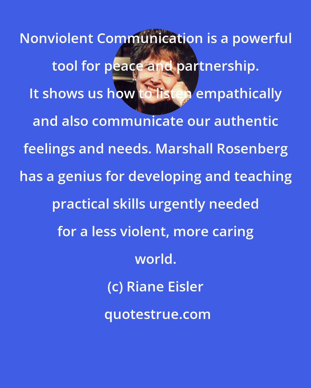 Riane Eisler: Nonviolent Communication is a powerful tool for peace and partnership. It shows us how to listen empathically and also communicate our authentic feelings and needs. Marshall Rosenberg has a genius for developing and teaching practical skills urgently needed for a less violent, more caring world.