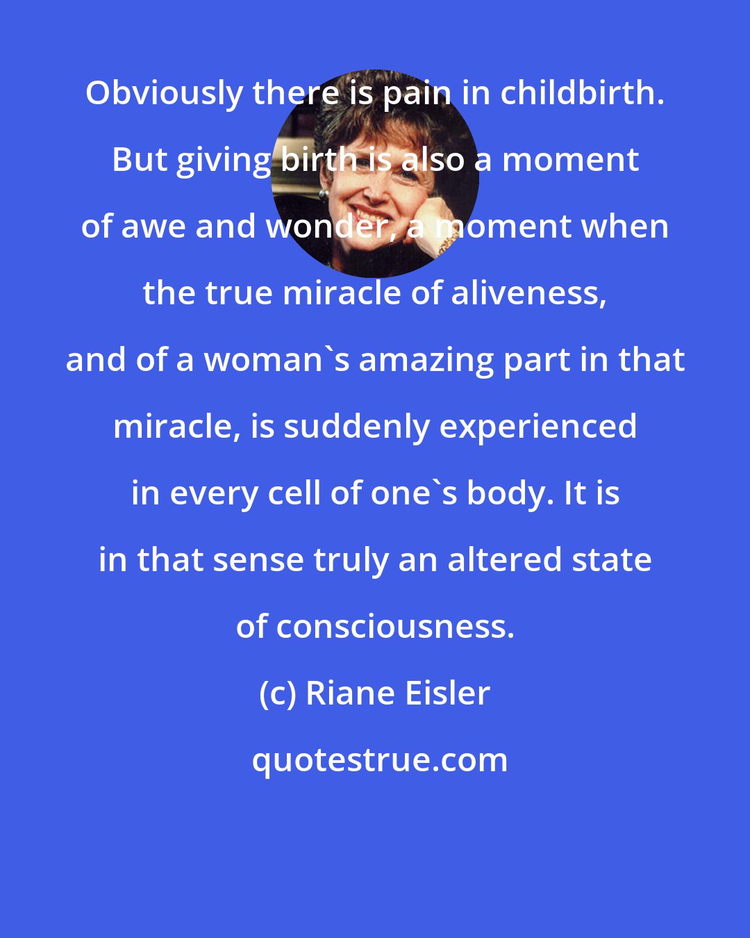 Riane Eisler: Obviously there is pain in childbirth. But giving birth is also a moment of awe and wonder, a moment when the true miracle of aliveness, and of a woman's amazing part in that miracle, is suddenly experienced in every cell of one's body. It is in that sense truly an altered state of consciousness.