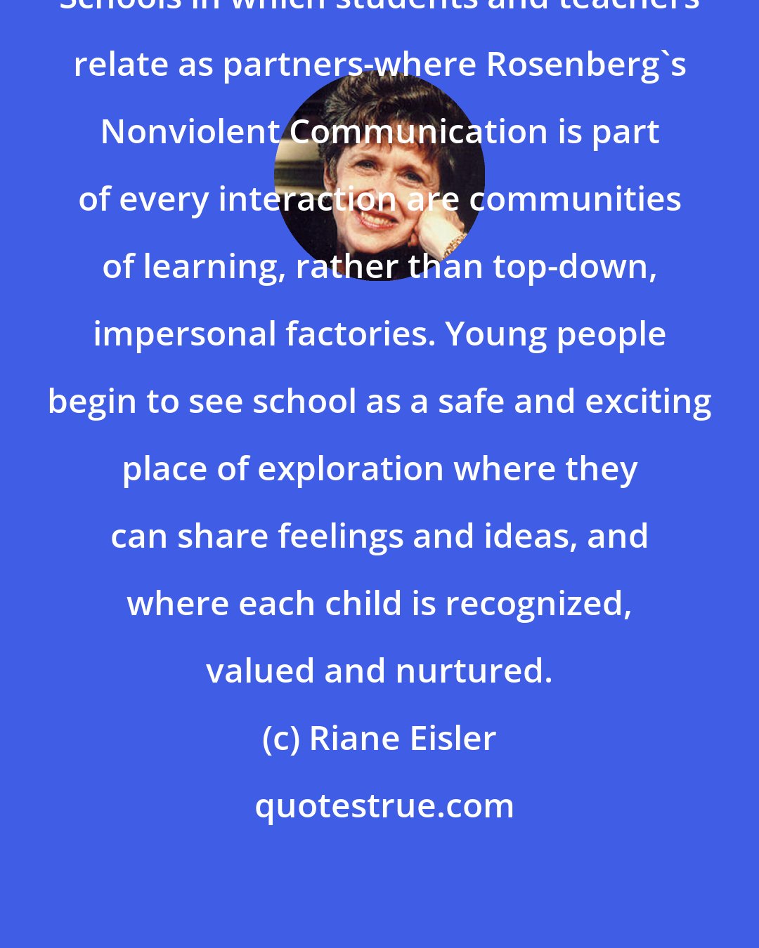 Riane Eisler: Schools in which students and teachers relate as partners-where Rosenberg's Nonviolent Communication is part of every interaction are communities of learning, rather than top-down, impersonal factories. Young people begin to see school as a safe and exciting place of exploration where they can share feelings and ideas, and where each child is recognized, valued and nurtured.