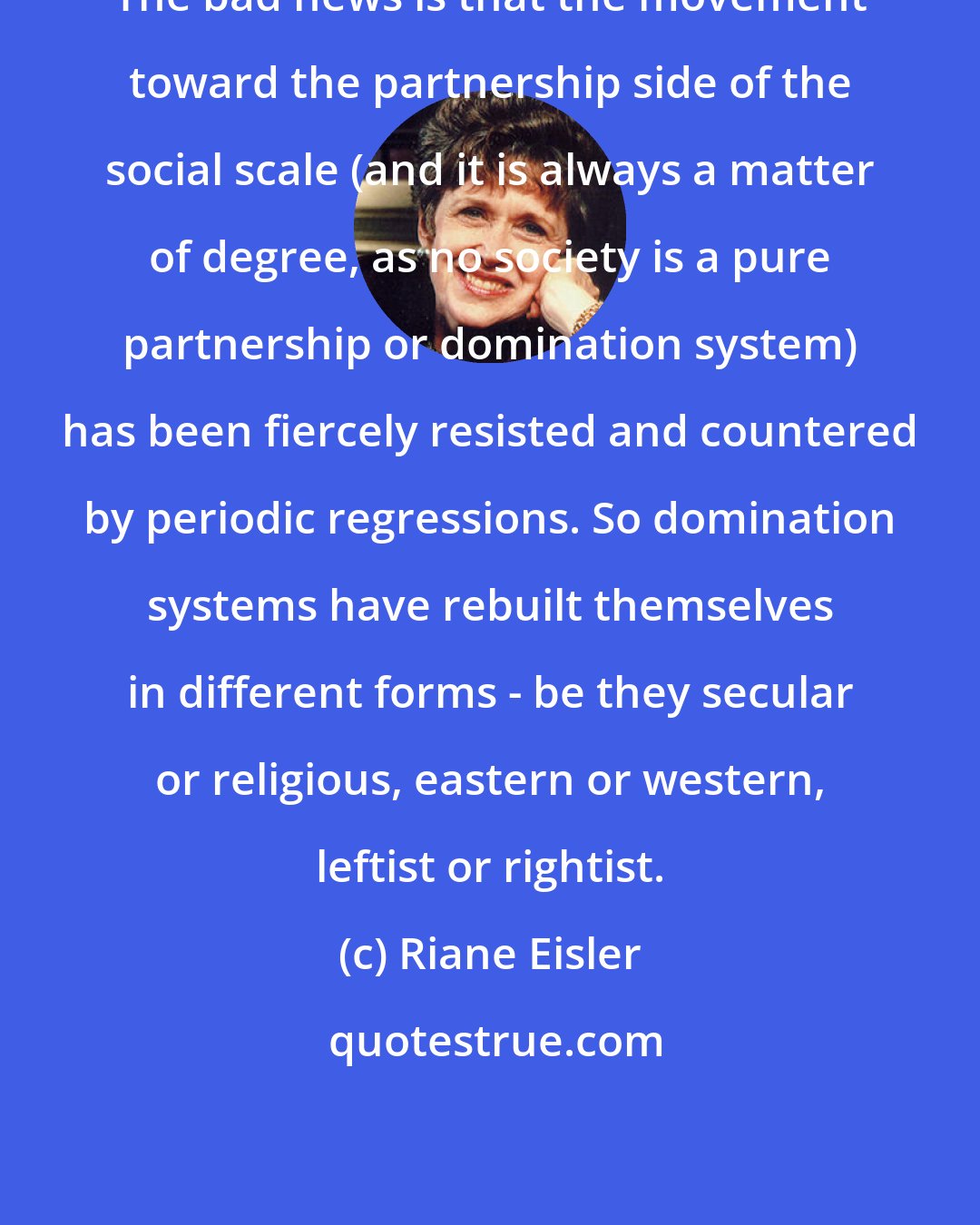 Riane Eisler: The bad news is that the movement toward the partnership side of the social scale (and it is always a matter of degree, as no society is a pure partnership or domination system) has been fiercely resisted and countered by periodic regressions. So domination systems have rebuilt themselves in different forms - be they secular or religious, eastern or western, leftist or rightist.