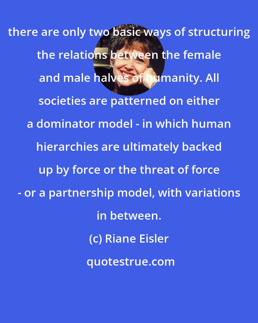 Riane Eisler: there are only two basic ways of structuring the relations between the female and male halves of humanity. All societies are patterned on either a dominator model - in which human hierarchies are ultimately backed up by force or the threat of force - or a partnership model, with variations in between.