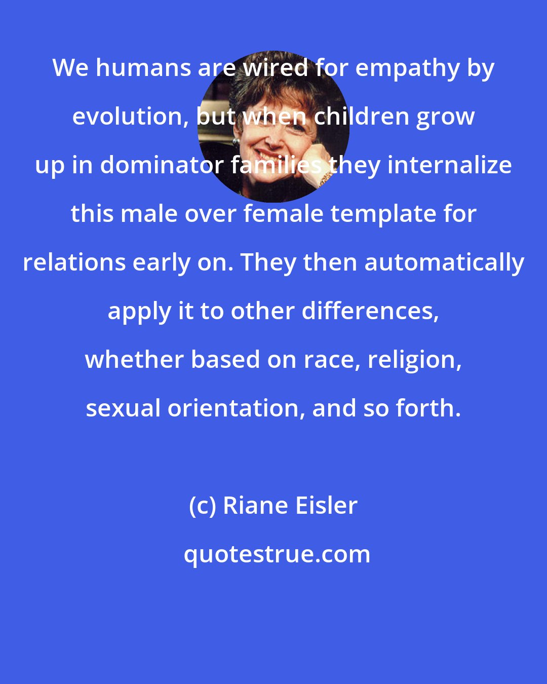 Riane Eisler: We humans are wired for empathy by evolution, but when children grow up in dominator families they internalize this male over female template for relations early on. They then automatically apply it to other differences, whether based on race, religion, sexual orientation, and so forth.