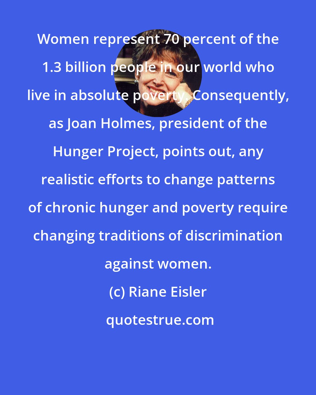 Riane Eisler: Women represent 70 percent of the 1.3 billion people in our world who live in absolute poverty. Consequently, as Joan Holmes, president of the Hunger Project, points out, any realistic efforts to change patterns of chronic hunger and poverty require changing traditions of discrimination against women.