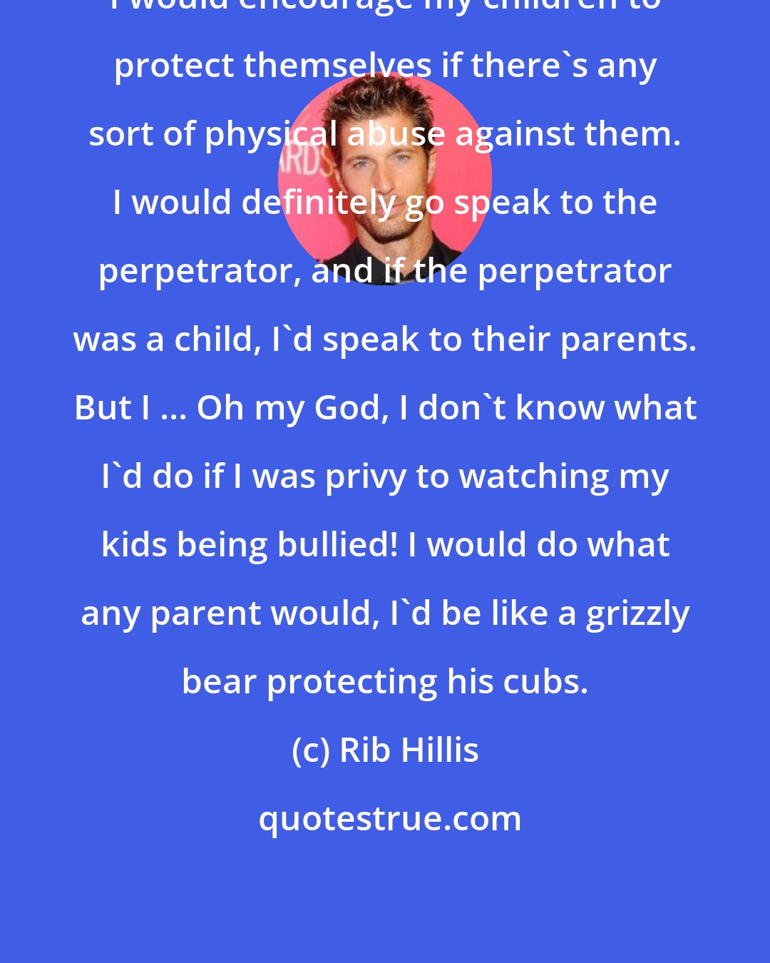 Rib Hillis: I would encourage my children to protect themselves if there's any sort of physical abuse against them. I would definitely go speak to the perpetrator, and if the perpetrator was a child, I'd speak to their parents. But I ... Oh my God, I don't know what I'd do if I was privy to watching my kids being bullied! I would do what any parent would, I'd be like a grizzly bear protecting his cubs.