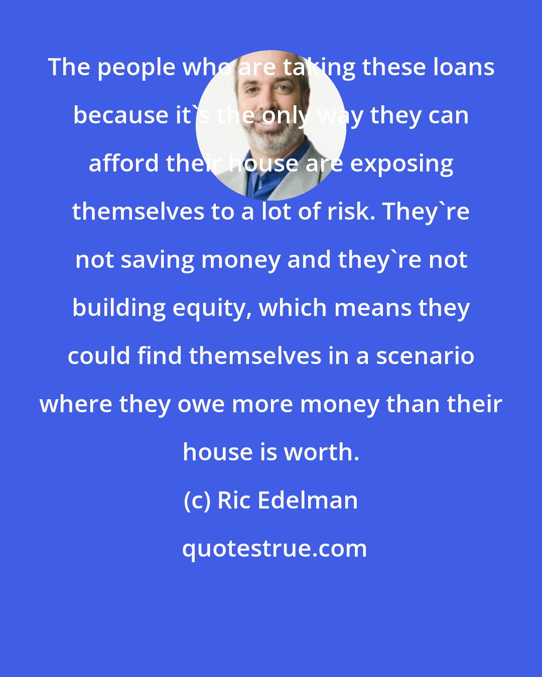 Ric Edelman: The people who are taking these loans because it's the only way they can afford their house are exposing themselves to a lot of risk. They're not saving money and they're not building equity, which means they could find themselves in a scenario where they owe more money than their house is worth.