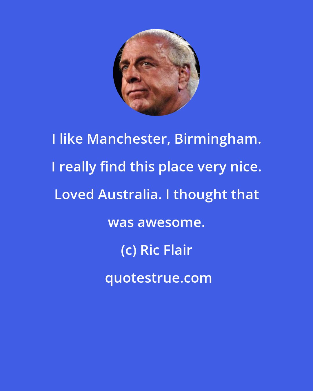 Ric Flair: I like Manchester, Birmingham. I really find this place very nice. Loved Australia. I thought that was awesome.