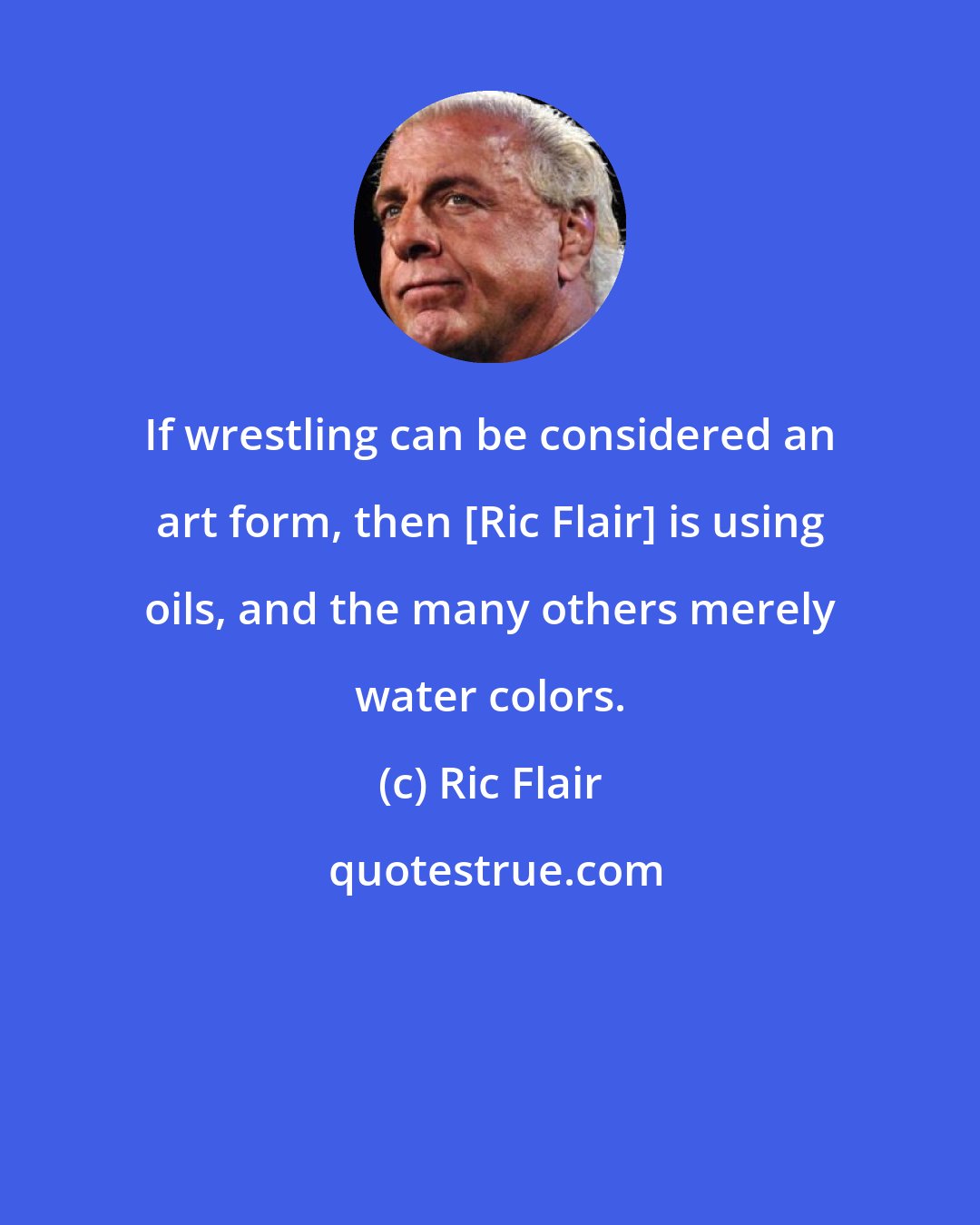 Ric Flair: If wrestling can be considered an art form, then [Ric Flair] is using oils, and the many others merely water colors.