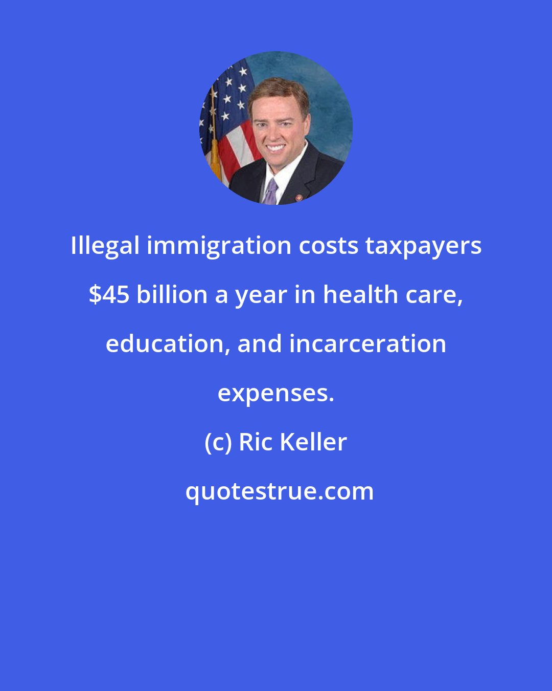 Ric Keller: Illegal immigration costs taxpayers $45 billion a year in health care, education, and incarceration expenses.