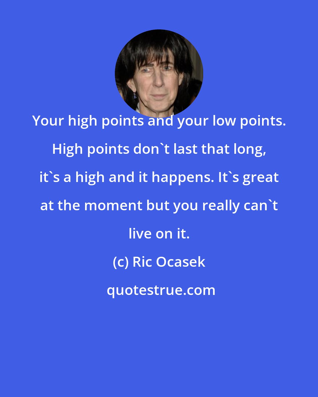 Ric Ocasek: Your high points and your low points. High points don't last that long, it's a high and it happens. It's great at the moment but you really can't live on it.
