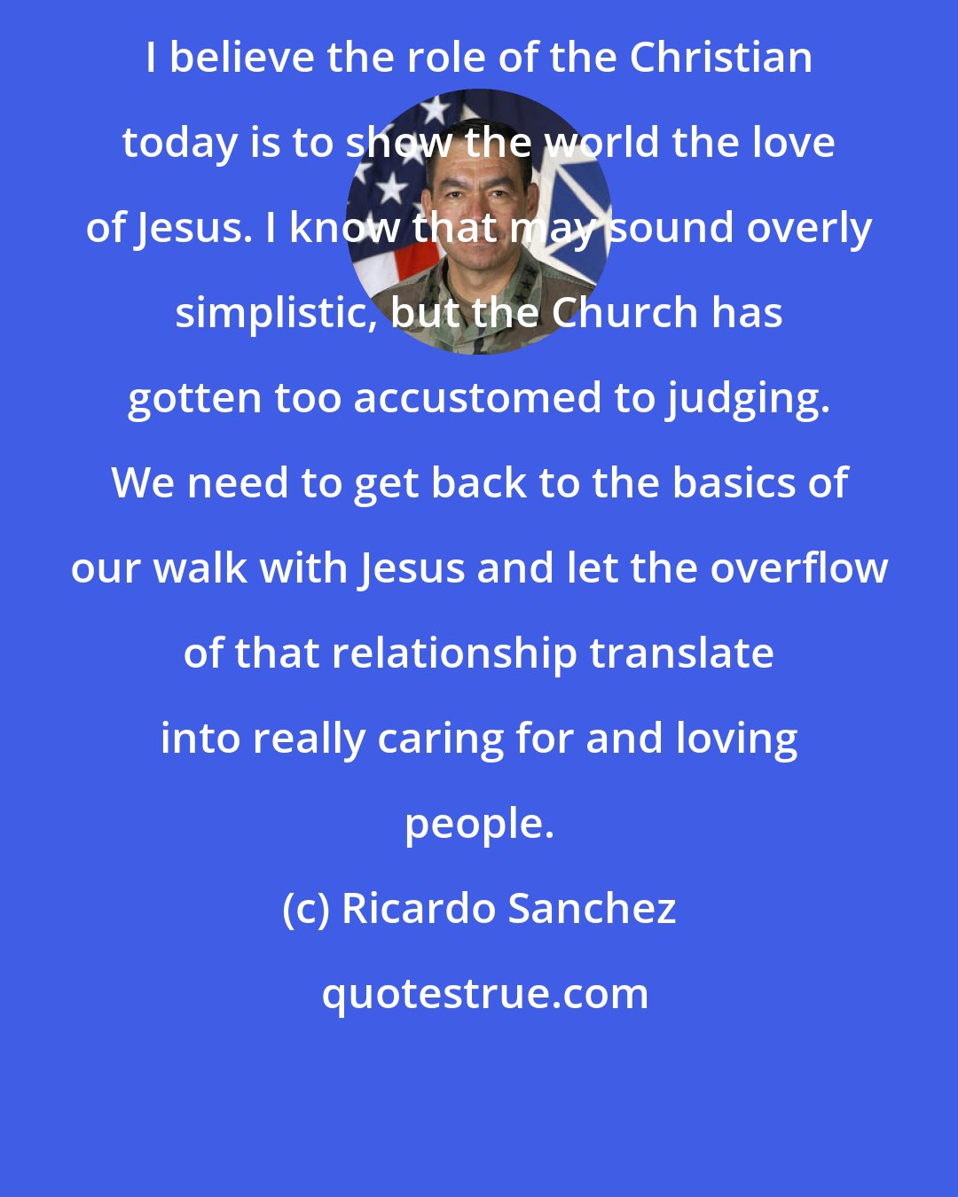 Ricardo Sanchez: I believe the role of the Christian today is to show the world the love of Jesus. I know that may sound overly simplistic, but the Church has gotten too accustomed to judging. We need to get back to the basics of our walk with Jesus and let the overflow of that relationship translate into really caring for and loving people.