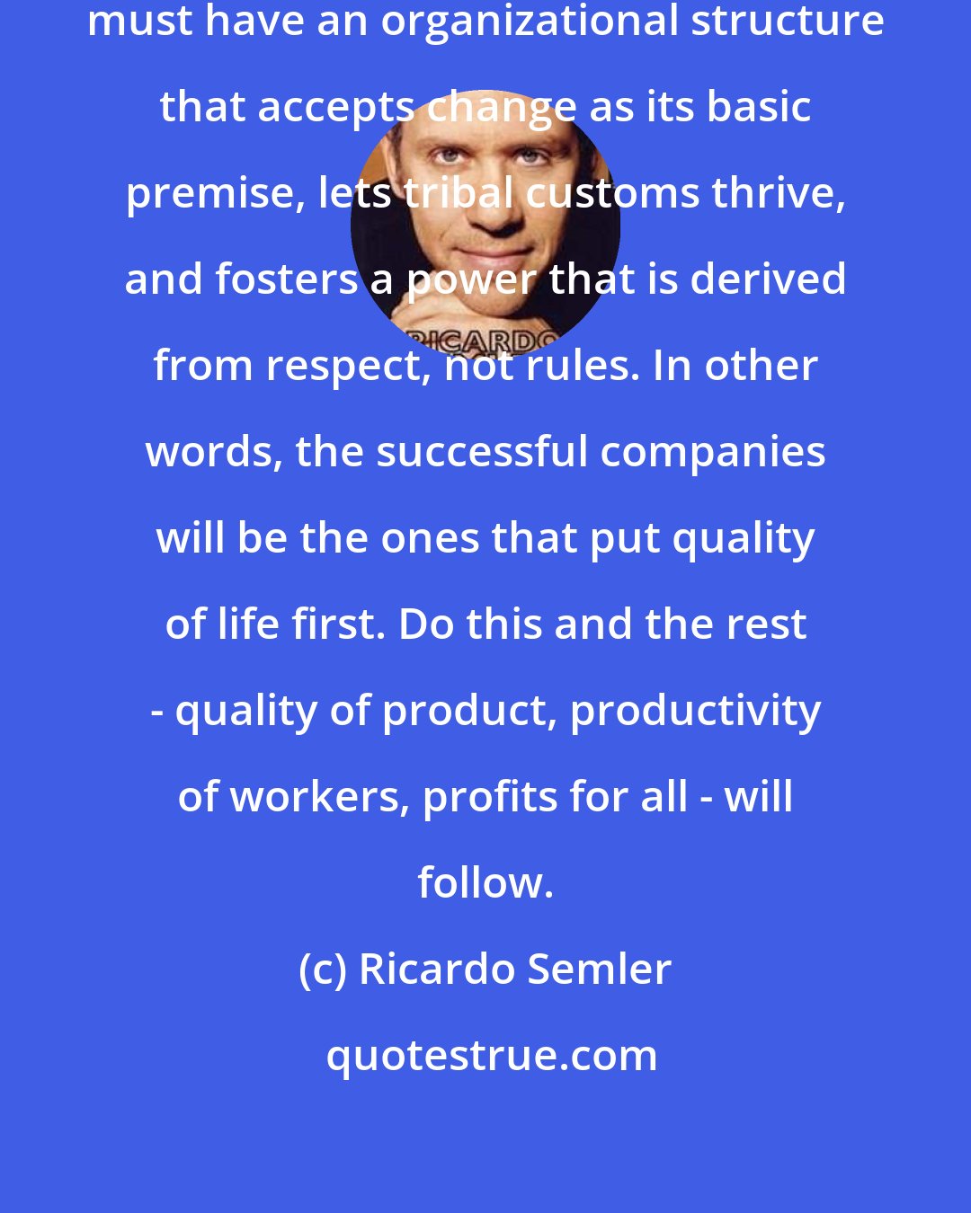 Ricardo Semler: To survive in modern times, a company must have an organizational structure that accepts change as its basic premise, lets tribal customs thrive, and fosters a power that is derived from respect, not rules. In other words, the successful companies will be the ones that put quality of life first. Do this and the rest - quality of product, productivity of workers, profits for all - will follow.